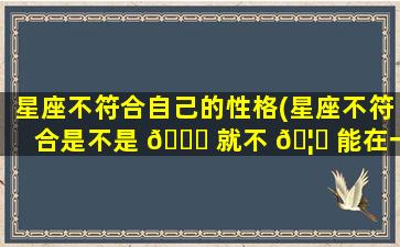 星座不符合自己的性格(星座不符合是不是 🐒 就不 🦊 能在一起)